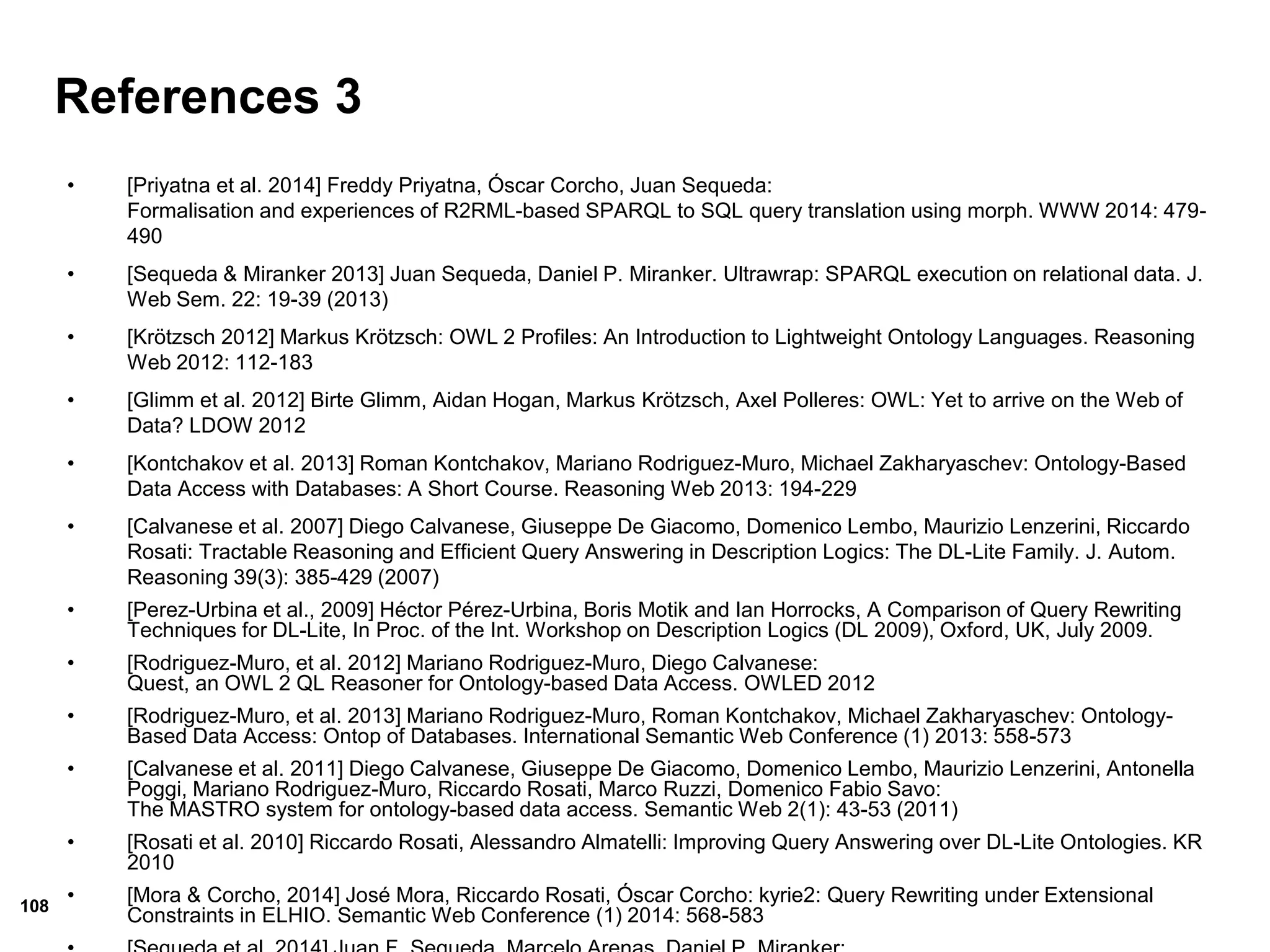 108
References 3
• [Priyatna et al. 2014] Freddy Priyatna, Óscar Corcho, Juan Sequeda:
Formalisation and experiences of R2RML-based SPARQL to SQL query translation using morph. WWW 2014: 479-
490
• [Sequeda & Miranker 2013] Juan Sequeda, Daniel P. Miranker. Ultrawrap: SPARQL execution on relational data. J.
Web Sem. 22: 19-39 (2013)
• [Krötzsch 2012] Markus Krötzsch: OWL 2 Profiles: An Introduction to Lightweight Ontology Languages. Reasoning
Web 2012: 112-183
• [Glimm et al. 2012] Birte Glimm, Aidan Hogan, Markus Krötzsch, Axel Polleres: OWL: Yet to arrive on the Web of
Data? LDOW 2012
• [Kontchakov et al. 2013] Roman Kontchakov, Mariano Rodriguez-Muro, Michael Zakharyaschev: Ontology-Based
Data Access with Databases: A Short Course. Reasoning Web 2013: 194-229
• [Calvanese et al. 2007] Diego Calvanese, Giuseppe De Giacomo, Domenico Lembo, Maurizio Lenzerini, Riccardo
Rosati: Tractable Reasoning and Efficient Query Answering in Description Logics: The DL-Lite Family. J. Autom.
Reasoning 39(3): 385-429 (2007)
• [Perez-Urbina et al., 2009] Héctor Pérez-Urbina, Boris Motik and Ian Horrocks, A Comparison of Query Rewriting
Techniques for DL-Lite, In Proc. of the Int. Workshop on Description Logics (DL 2009), Oxford, UK, July 2009.
• [Rodriguez-Muro, et al. 2012] Mariano Rodriguez-Muro, Diego Calvanese:
Quest, an OWL 2 QL Reasoner for Ontology-based Data Access. OWLED 2012
• [Rodriguez-Muro, et al. 2013] Mariano Rodriguez-Muro, Roman Kontchakov, Michael Zakharyaschev: Ontology-
Based Data Access: Ontop of Databases. International Semantic Web Conference (1) 2013: 558-573
• [Calvanese et al. 2011] Diego Calvanese, Giuseppe De Giacomo, Domenico Lembo, Maurizio Lenzerini, Antonella
Poggi, Mariano Rodriguez-Muro, Riccardo Rosati, Marco Ruzzi, Domenico Fabio Savo:
The MASTRO system for ontology-based data access. Semantic Web 2(1): 43-53 (2011)
• [Rosati et al. 2010] Riccardo Rosati, Alessandro Almatelli: Improving Query Answering over DL-Lite Ontologies. KR
2010
• [Mora & Corcho, 2014] José Mora, Riccardo Rosati, Óscar Corcho: kyrie2: Query Rewriting under Extensional
Constraints in ELHIO. Semantic Web Conference (1) 2014: 568-583
 