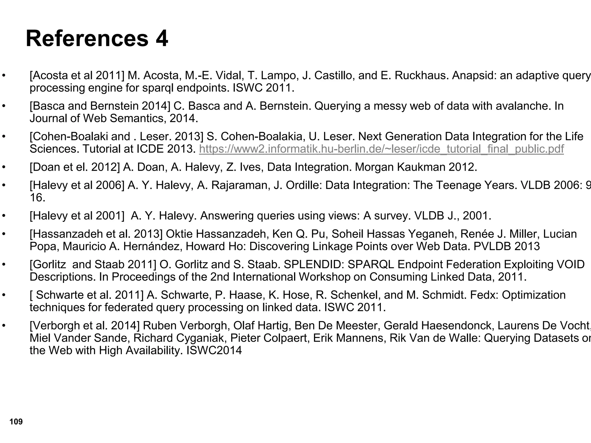 109
References 4
• [Acosta et al 2011] M. Acosta, M.-E. Vidal, T. Lampo, J. Castillo, and E. Ruckhaus. Anapsid: an adaptive query
processing engine for sparql endpoints. ISWC 2011.
• [Basca and Bernstein 2014] C. Basca and A. Bernstein. Querying a messy web of data with avalanche. In
Journal of Web Semantics, 2014.
• [Cohen-Boalaki and . Leser. 2013] S. Cohen-Boalakia, U. Leser. Next Generation Data Integration for the Life
Sciences. Tutorial at ICDE 2013. https://www2.informatik.hu-berlin.de/~leser/icde_tutorial_final_public.pdf
• [Doan et el. 2012] A. Doan, A. Halevy, Z. Ives, Data Integration. Morgan Kaukman 2012.
• [Halevy et al 2006] A. Y. Halevy, A. Rajaraman, J. Ordille: Data Integration: The Teenage Years. VLDB 2006: 9
16.
• [Halevy et al 2001] A. Y. Halevy. Answering queries using views: A survey. VLDB J., 2001.
• [Hassanzadeh et al. 2013] Oktie Hassanzadeh, Ken Q. Pu, Soheil Hassas Yeganeh, Renée J. Miller, Lucian
Popa, Mauricio A. Hernández, Howard Ho: Discovering Linkage Points over Web Data. PVLDB 2013
• [Gorlitz and Staab 2011] O. Gorlitz and S. Staab. SPLENDID: SPARQL Endpoint Federation Exploiting VOID
Descriptions. In Proceedings of the 2nd International Workshop on Consuming Linked Data, 2011.
• [ Schwarte et al. 2011] A. Schwarte, P. Haase, K. Hose, R. Schenkel, and M. Schmidt. Fedx: Optimization
techniques for federated query processing on linked data. ISWC 2011.
• [Verborgh et al. 2014] Ruben Verborgh, Olaf Hartig, Ben De Meester, Gerald Haesendonck, Laurens De Vocht,
Miel Vander Sande, Richard Cyganiak, Pieter Colpaert, Erik Mannens, Rik Van de Walle: Querying Datasets on
the Web with High Availability. ISWC2014
 