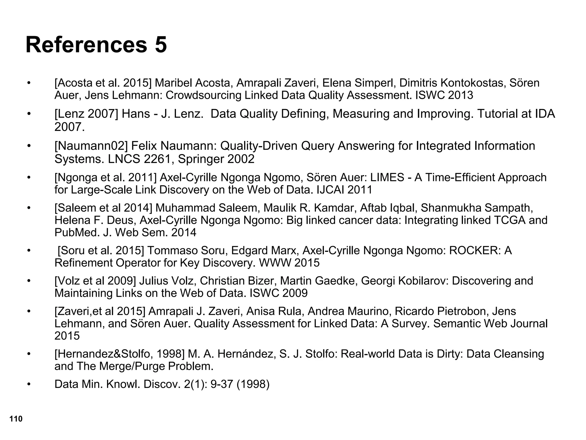 110
References 5
• [Acosta et al. 2015] Maribel Acosta, Amrapali Zaveri, Elena Simperl, Dimitris Kontokostas, Sören
Auer, Jens Lehmann: Crowdsourcing Linked Data Quality Assessment. ISWC 2013
• [Lenz 2007] Hans - J. Lenz. Data Quality Defining, Measuring and Improving. Tutorial at IDA
2007.
• [Naumann02] Felix Naumann: Quality-Driven Query Answering for Integrated Information
Systems. LNCS 2261, Springer 2002
• [Ngonga et al. 2011] Axel-Cyrille Ngonga Ngomo, Sören Auer: LIMES - A Time-Efficient Approach
for Large-Scale Link Discovery on the Web of Data. IJCAI 2011
• [Saleem et al 2014] Muhammad Saleem, Maulik R. Kamdar, Aftab Iqbal, Shanmukha Sampath,
Helena F. Deus, Axel-Cyrille Ngonga Ngomo: Big linked cancer data: Integrating linked TCGA and
PubMed. J. Web Sem. 2014
• [Soru et al. 2015] Tommaso Soru, Edgard Marx, Axel-Cyrille Ngonga Ngomo: ROCKER: A
Refinement Operator for Key Discovery. WWW 2015
• [Volz et al 2009] Julius Volz, Christian Bizer, Martin Gaedke, Georgi Kobilarov: Discovering and
Maintaining Links on the Web of Data. ISWC 2009
• [Zaveri,et al 2015] Amrapali J. Zaveri, Anisa Rula, Andrea Maurino, Ricardo Pietrobon, Jens
Lehmann, and Sören Auer. Quality Assessment for Linked Data: A Survey. Semantic Web Journal
2015
• [Hernandez&Stolfo, 1998] M. A. Hernández, S. J. Stolfo: Real-world Data is Dirty: Data Cleansing
and The Merge/Purge Problem.
• Data Min. Knowl. Discov. 2(1): 9-37 (1998)
 