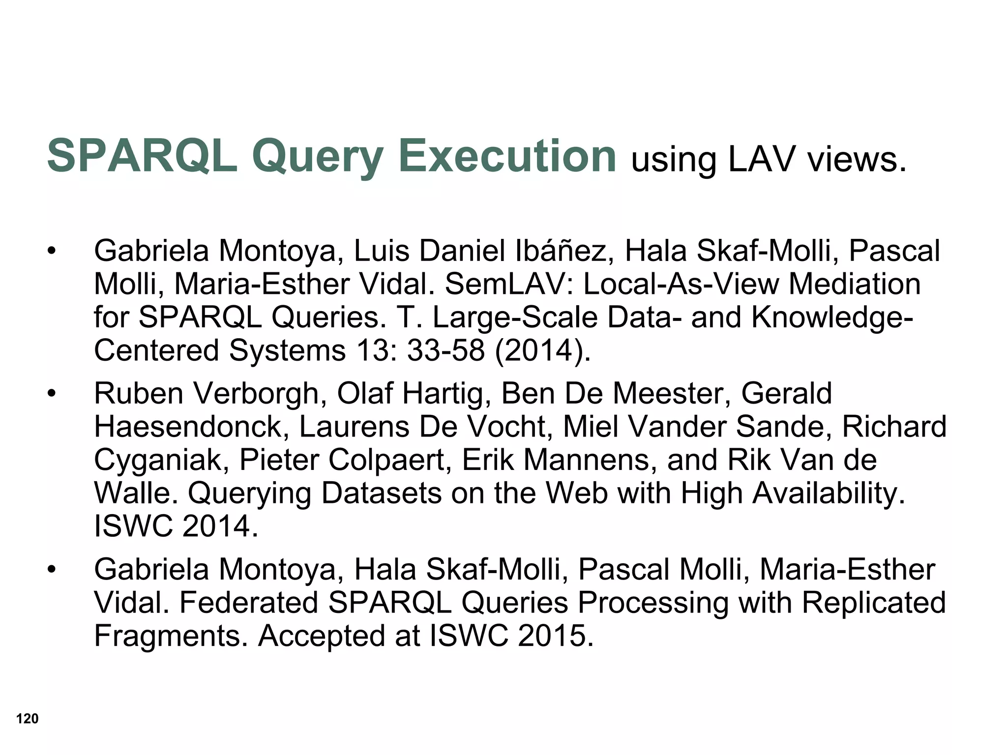 120
SPARQL Query Execution using LAV views.
• Gabriela Montoya, Luis Daniel Ibáñez, Hala Skaf-Molli, Pascal
Molli, Maria-Esther Vidal. SemLAV: Local-As-View Mediation
for SPARQL Queries. T. Large-Scale Data- and Knowledge-
Centered Systems 13: 33-58 (2014).
• Ruben Verborgh, Olaf Hartig, Ben De Meester, Gerald
Haesendonck, Laurens De Vocht, Miel Vander Sande, Richard
Cyganiak, Pieter Colpaert, Erik Mannens, and Rik Van de
Walle. Querying Datasets on the Web with High Availability.
ISWC 2014.
• Gabriela Montoya, Hala Skaf-Molli, Pascal Molli, Maria-Esther
Vidal. Federated SPARQL Queries Processing with Replicated
Fragments. Accepted at ISWC 2015.
 