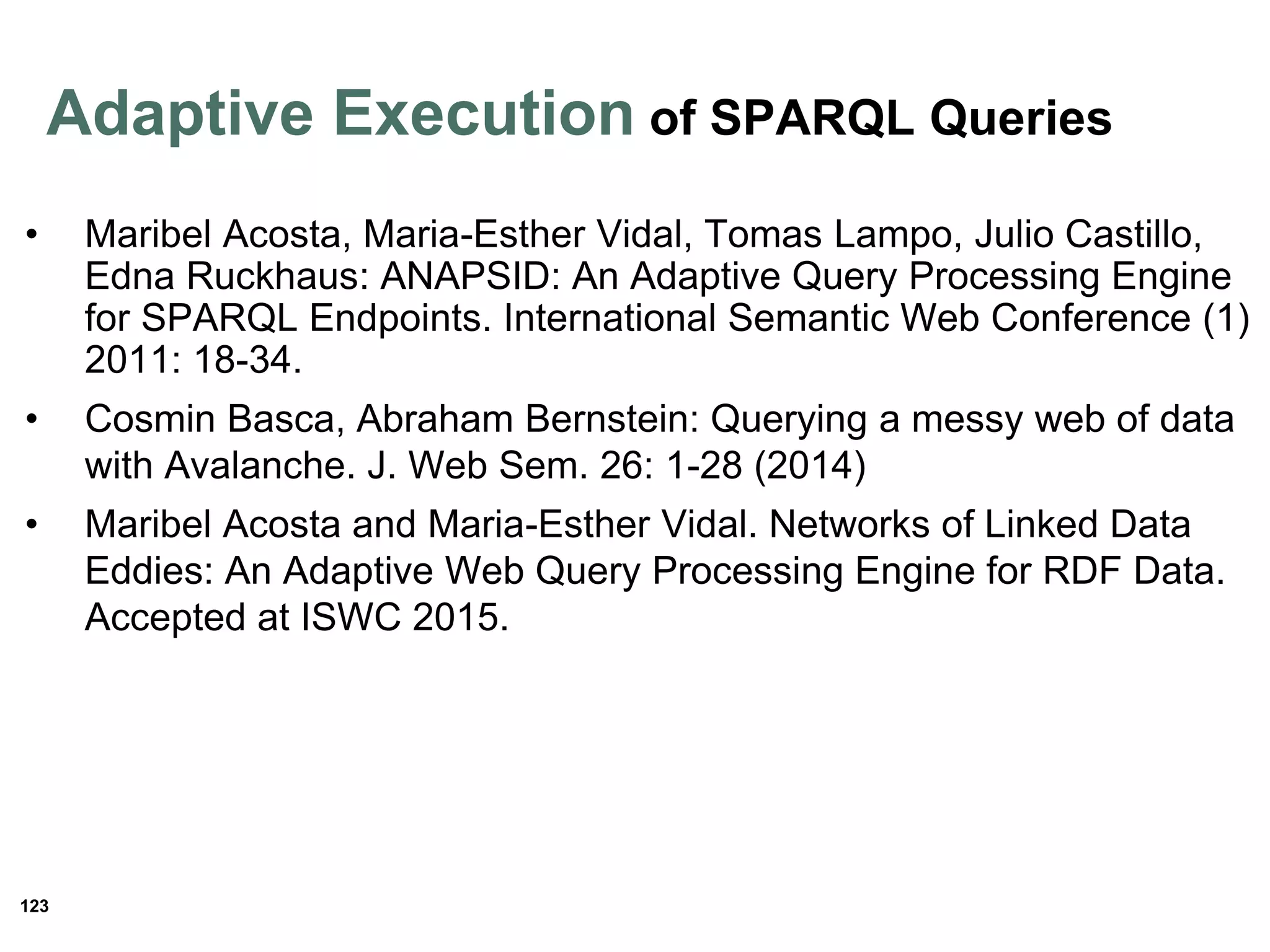 123
• Maribel Acosta, Maria-Esther Vidal, Tomas Lampo, Julio Castillo,
Edna Ruckhaus: ANAPSID: An Adaptive Query Processing Engine
for SPARQL Endpoints. International Semantic Web Conference (1)
2011: 18-34.
• Cosmin Basca, Abraham Bernstein: Querying a messy web of data
with Avalanche. J. Web Sem. 26: 1-28 (2014)
• Maribel Acosta and Maria-Esther Vidal. Networks of Linked Data
Eddies: An Adaptive Web Query Processing Engine for RDF Data.
Accepted at ISWC 2015.
Adaptive Execution of SPARQL Queries
 