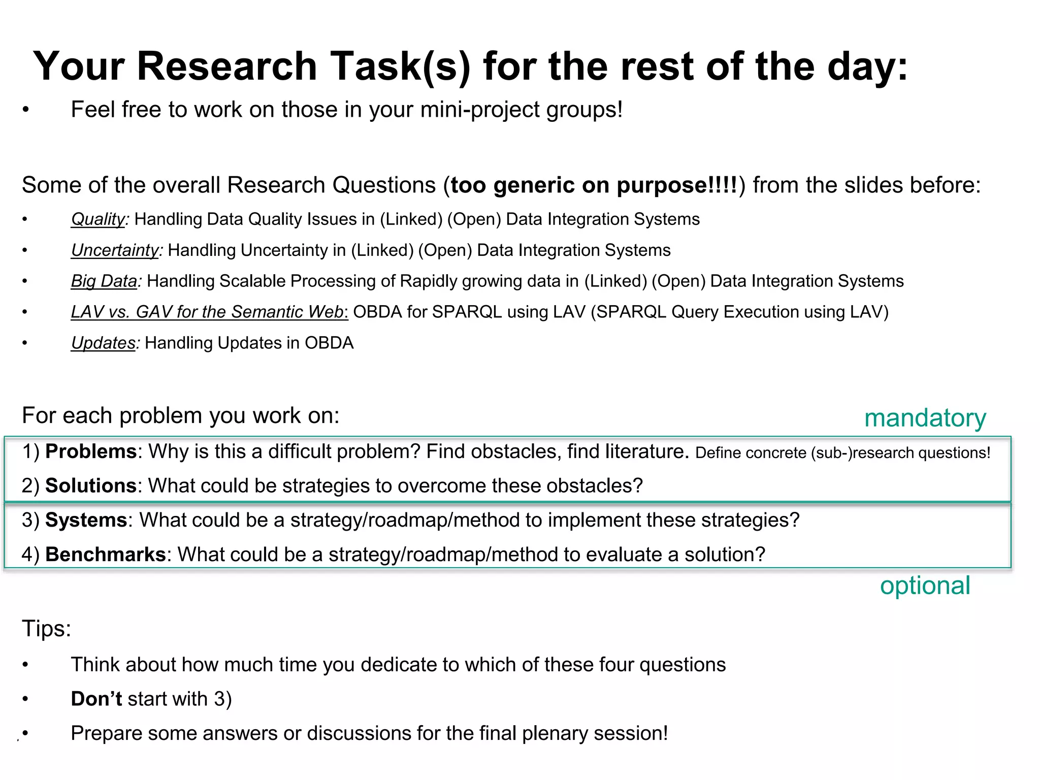 125
Your Research Task(s) for the rest of the day:
• Feel free to work on those in your mini-project groups!
Some of the overall Research Questions (too generic on purpose!!!!) from the slides before:
• Quality: Handling Data Quality Issues in (Linked) (Open) Data Integration Systems
• Uncertainty: Handling Uncertainty in (Linked) (Open) Data Integration Systems
• Big Data: Handling Scalable Processing of Rapidly growing data in (Linked) (Open) Data Integration Systems
• LAV vs. GAV for the Semantic Web: OBDA for SPARQL using LAV (SPARQL Query Execution using LAV)
• Updates: Handling Updates in OBDA
For each problem you work on:
1) Problems: Why is this a difficult problem? Find obstacles, find literature. Define concrete (sub-)research questions!
2) Solutions: What could be strategies to overcome these obstacles?
3) Systems: What could be a strategy/roadmap/method to implement these strategies?
4) Benchmarks: What could be a strategy/roadmap/method to evaluate a solution?
Tips:
• Think about how much time you dedicate to which of these four questions
• Don’t start with 3)
• Prepare some answers or discussions for the final plenary session!
mandatory
optional
 