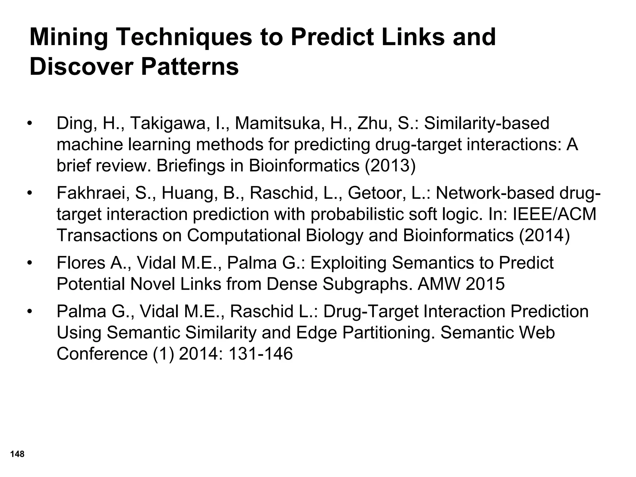 148
• Ding, H., Takigawa, I., Mamitsuka, H., Zhu, S.: Similarity-based
machine learning methods for predicting drug-target interactions: A
brief review. Briefings in Bioinformatics (2013)
• Fakhraei, S., Huang, B., Raschid, L., Getoor, L.: Network-based drug-
target interaction prediction with probabilistic soft logic. In: IEEE/ACM
Transactions on Computational Biology and Bioinformatics (2014)
• Flores A., Vidal M.E., Palma G.: Exploiting Semantics to Predict
Potential Novel Links from Dense Subgraphs. AMW 2015
• Palma G., Vidal M.E., Raschid L.: Drug-Target Interaction Prediction
Using Semantic Similarity and Edge Partitioning. Semantic Web
Conference (1) 2014: 131-146
Mining Techniques to Predict Links and
Discover Patterns
 