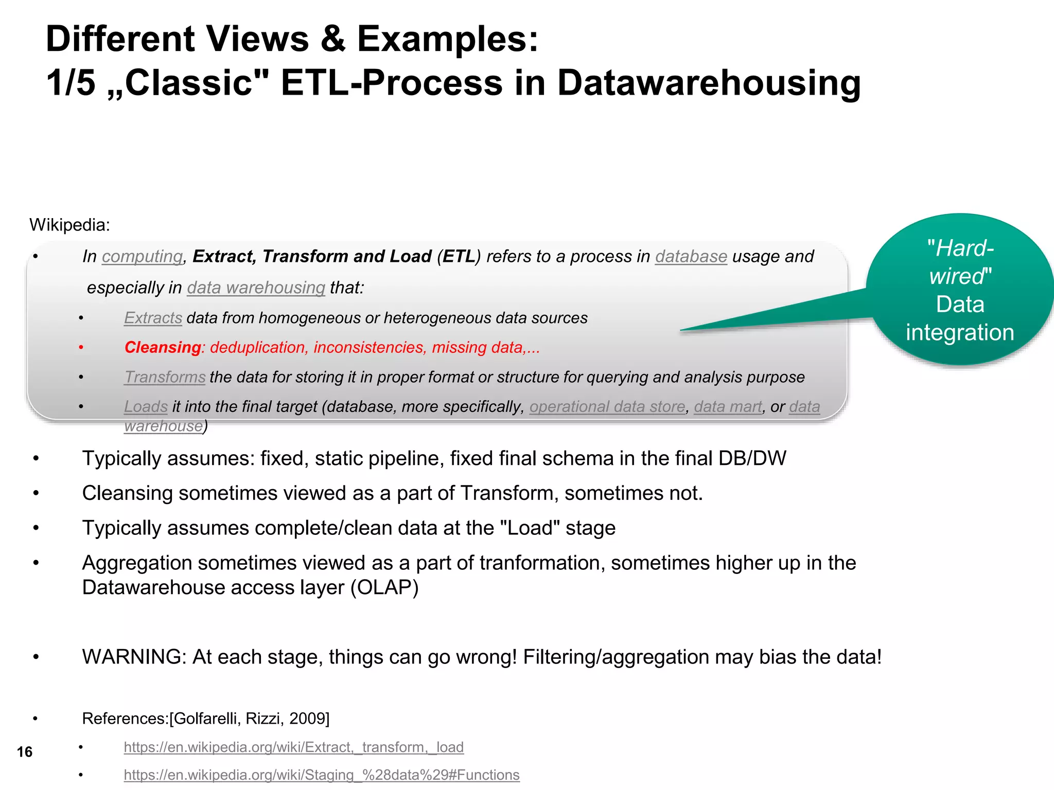 16
Different Views & Examples:
1/5 „Classic" ETL-Process in Datawarehousing
Wikipedia:
• In computing, Extract, Transform and Load (ETL) refers to a process in database usage and
especially in data warehousing that:
• Extracts data from homogeneous or heterogeneous data sources
• Cleansing: deduplication, inconsistencies, missing data,...
• Transforms the data for storing it in proper format or structure for querying and analysis purpose
• Loads it into the final target (database, more specifically, operational data store, data mart, or data
warehouse)
• Typically assumes: fixed, static pipeline, fixed final schema in the final DB/DW
• Cleansing sometimes viewed as a part of Transform, sometimes not.
• Typically assumes complete/clean data at the "Load" stage
• Aggregation sometimes viewed as a part of tranformation, sometimes higher up in the
Datawarehouse access layer (OLAP)
• WARNING: At each stage, things can go wrong! Filtering/aggregation may bias the data!
• References:[Golfarelli, Rizzi, 2009]
• https://en.wikipedia.org/wiki/Extract,_transform,_load
• https://en.wikipedia.org/wiki/Staging_%28data%29#Functions
"Hard-
wired"
Data
integration
 