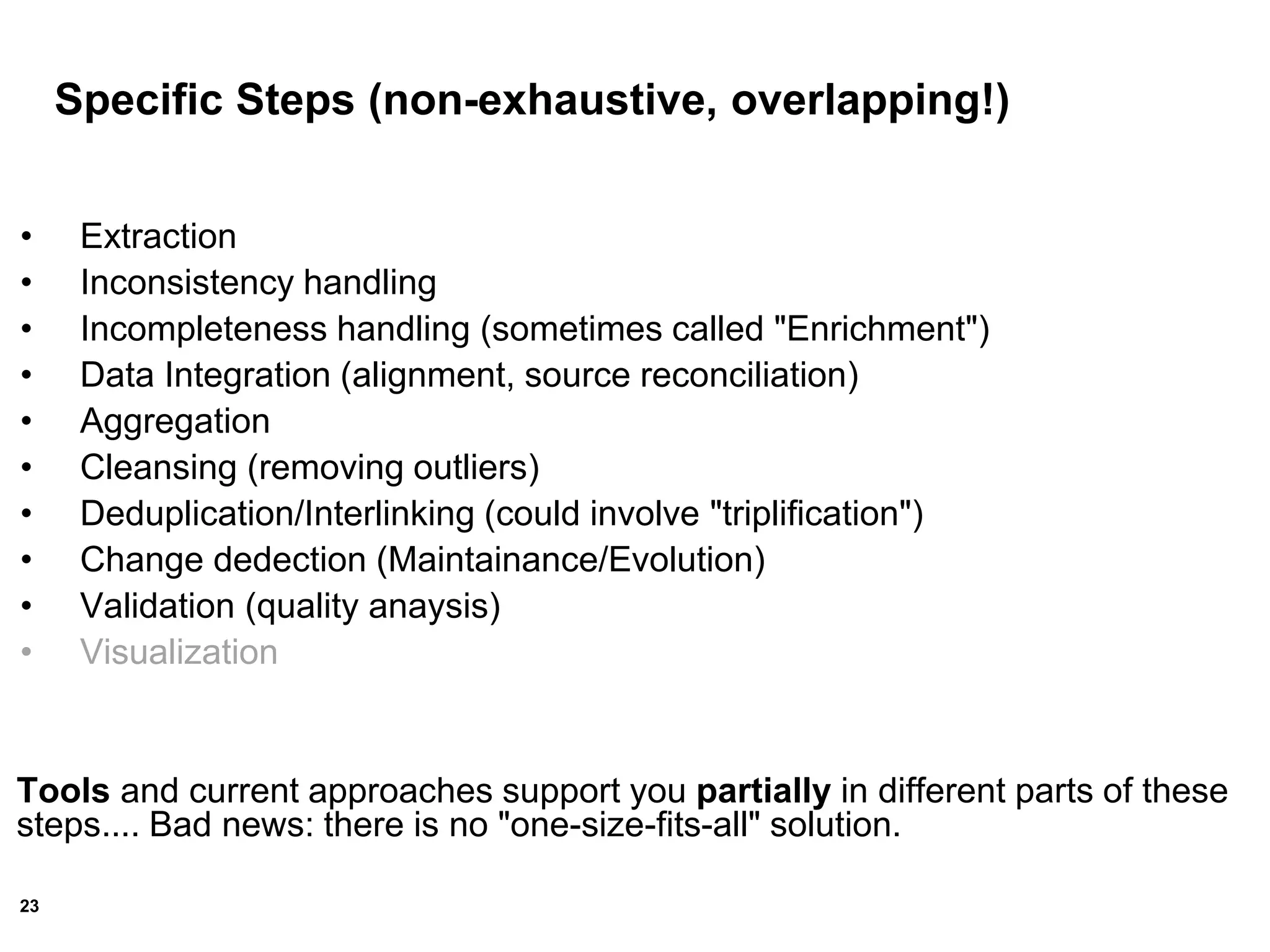 23
Specific Steps (non-exhaustive, overlapping!)
• Extraction
• Inconsistency handling
• Incompleteness handling (sometimes called "Enrichment")
• Data Integration (alignment, source reconciliation)
• Aggregation
• Cleansing (removing outliers)
• Deduplication/Interlinking (could involve "triplification")
• Change dedection (Maintainance/Evolution)
• Validation (quality anaysis)
• Visualization
Tools and current approaches support you partially in different parts of these
steps.... Bad news: there is no "one-size-fits-all" solution.
 