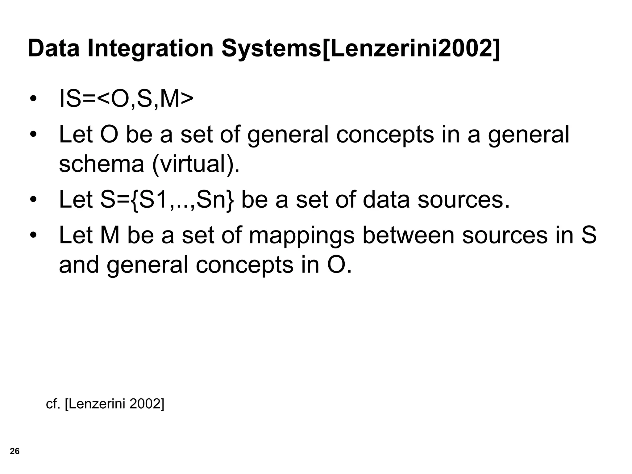 26
Data Integration Systems[Lenzerini2002]
• IS=<O,S,M>
• Let O be a set of general concepts in a general
schema (virtual).
• Let S={S1,..,Sn} be a set of data sources.
• Let M be a set of mappings between sources in S
and general concepts in O.
cf. [Lenzerini 2002]
 