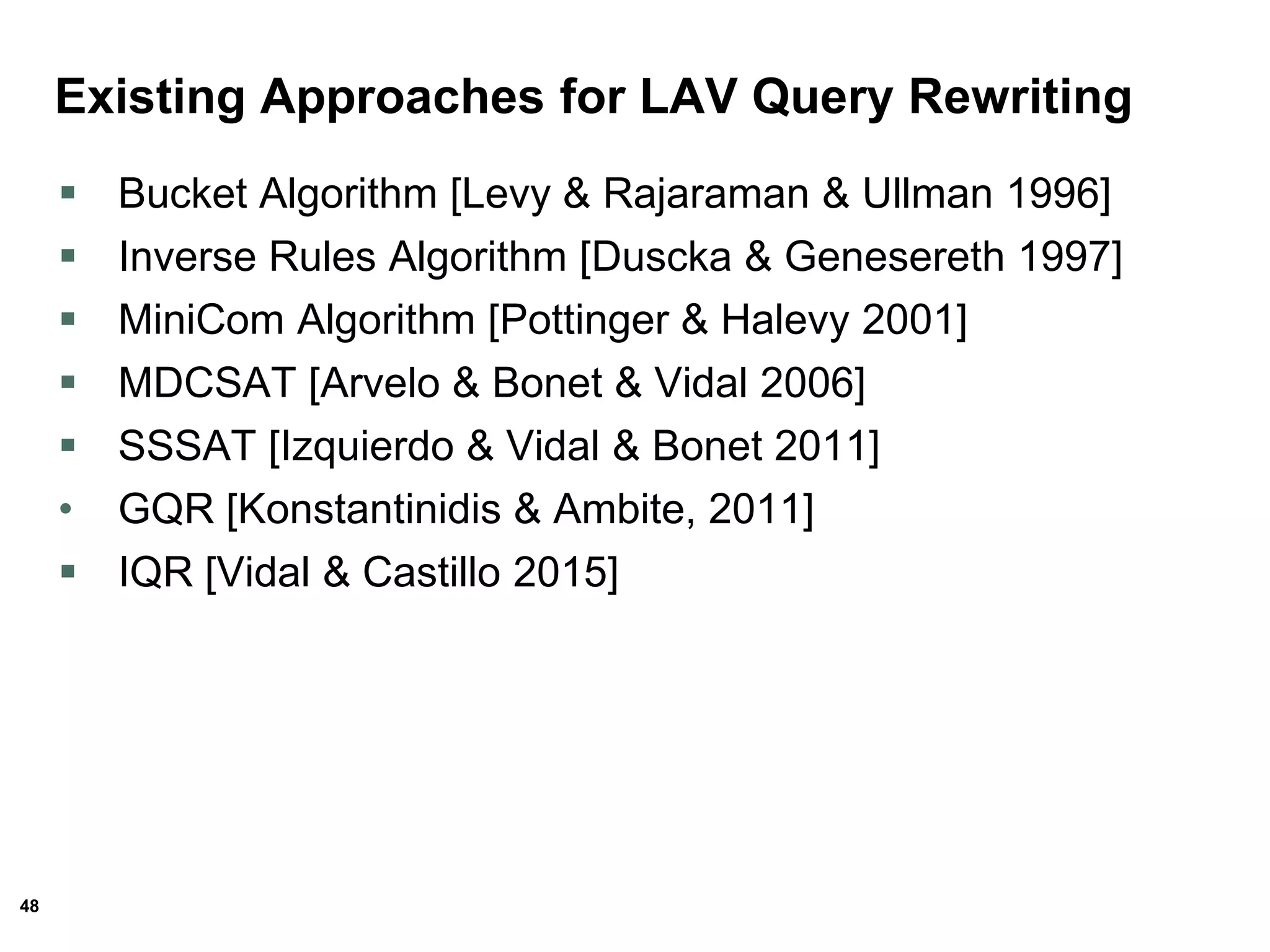 48
Existing Approaches for LAV Query Rewriting
 Bucket Algorithm [Levy & Rajaraman & Ullman 1996]
 Inverse Rules Algorithm [Duscka & Genesereth 1997]
 MiniCom Algorithm [Pottinger & Halevy 2001]
 MDCSAT [Arvelo & Bonet & Vidal 2006]
 SSSAT [Izquierdo & Vidal & Bonet 2011]
• GQR [Konstantinidis & Ambite, 2011]
 IQR [Vidal & Castillo 2015]
 