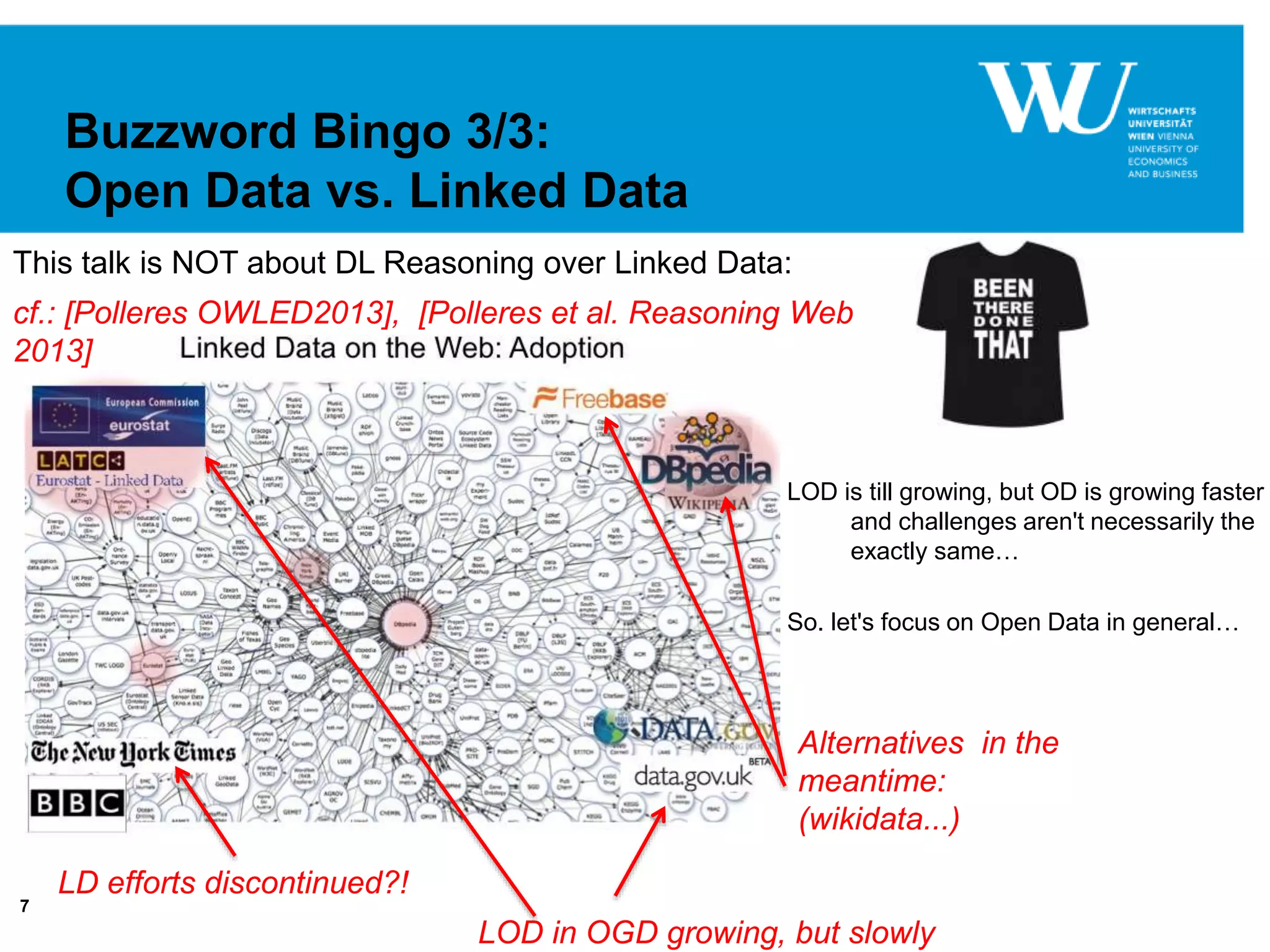 7
Buzzword Bingo 3/3:
Open Data vs. Linked Data
cf.: [Polleres OWLED2013], [Polleres et al. Reasoning Web
2013]
LD efforts discontinued?!
LOD in OGD growing, but slowly
Alternatives in the
meantime:
(wikidata...)
LOD is till growing, but OD is growing faster
and challenges aren't necessarily the
exactly same…
So. let's focus on Open Data in general…
This talk is NOT about DL Reasoning over Linked Data:
 