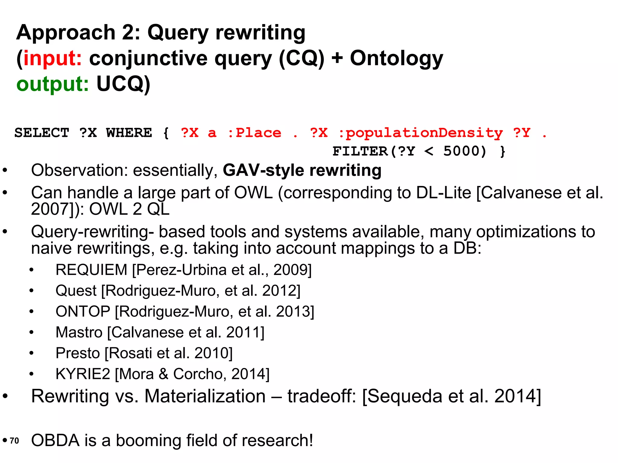 70
SELECT ?X WHERE { ?X a :Place . ?X :populationDensity ?Y .
FILTER(?Y < 5000) }
• Observation: essentially, GAV-style rewriting
• Can handle a large part of OWL (corresponding to DL-Lite [Calvanese et al.
2007]): OWL 2 QL
• Query-rewriting- based tools and systems available, many optimizations to
naive rewritings, e.g. taking into account mappings to a DB:
• REQUIEM [Perez-Urbina et al., 2009]
• Quest [Rodriguez-Muro, et al. 2012]
• ONTOP [Rodriguez-Muro, et al. 2013]
• Mastro [Calvanese et al. 2011]
• Presto [Rosati et al. 2010]
• KYRIE2 [Mora & Corcho, 2014]
• Rewriting vs. Materialization – tradeoff: [Sequeda et al. 2014]
• OBDA is a booming field of research!
Approach 2: Query rewriting
(input: conjunctive query (CQ) + Ontology
output: UCQ)
 