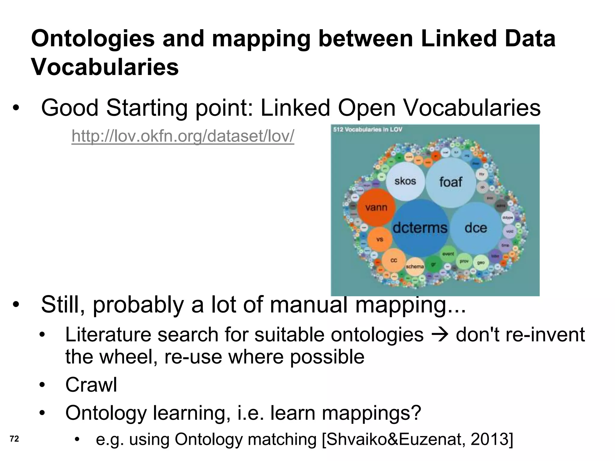72
Ontologies and mapping between Linked Data
Vocabularies
• Good Starting point: Linked Open Vocabularies
http://lov.okfn.org/dataset/lov/
• Still, probably a lot of manual mapping...
• Literature search for suitable ontologies  don't re-invent
the wheel, re-use where possible
• Crawl
• Ontology learning, i.e. learn mappings?
• e.g. using Ontology matching [Shvaiko&Euzenat, 2013]
 