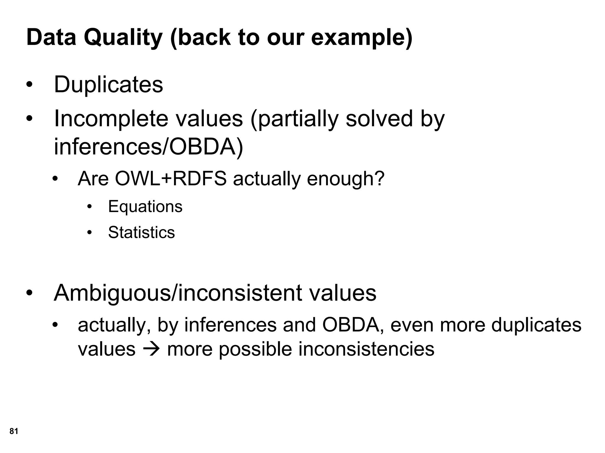 81
Data Quality (back to our example)
• Duplicates
• Incomplete values (partially solved by
inferences/OBDA)
• Are OWL+RDFS actually enough?
• Equations
• Statistics
• Ambiguous/inconsistent values
• actually, by inferences and OBDA, even more duplicates
values  more possible inconsistencies
 