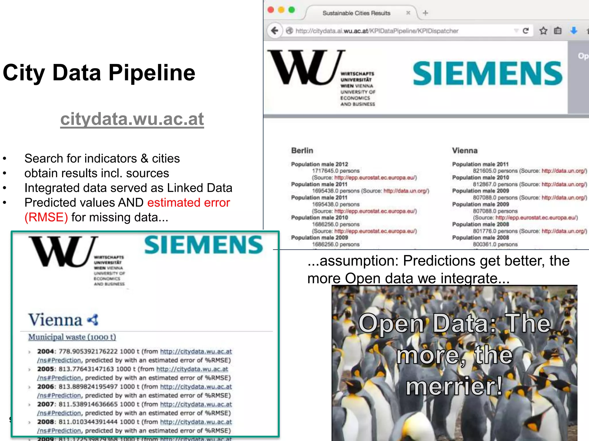 93
City Data Pipeline
citydata.wu.ac.at
• Search for indicators & cities
• obtain results incl. sources
• Integrated data served as Linked Data
• Predicted values AND estimated error
(RMSE) for missing data...
...assumption: Predictions get better, the
more Open data we integrate...
 