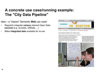 10
A concrete use case/running example:
The "City Data Pipeline"
Idea – a "classic" Semantic Web use case!
• Regularly integrate various relevant Open Data
sources (e.g. eurostat, UNData, ...)
• Make integrated data available for re-use
 