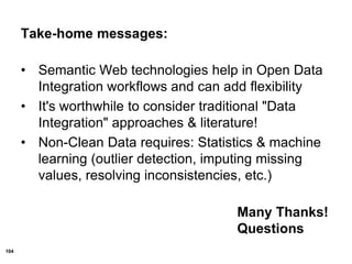 104
Take-home messages:
• Semantic Web technologies help in Open Data
Integration workflows and can add flexibility
• It's worthwhile to consider traditional "Data
Integration" approaches & literature!
• Non-Clean Data requires: Statistics & machine
learning (outlier detection, imputing missing
values, resolving inconsistencies, etc.)
Many Thanks!
Questions
 