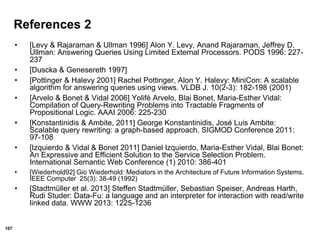 107
References 2
• [Levy & Rajaraman & Ullman 1996] Alon Y. Levy, Anand Rajaraman, Jeffrey D.
Ullman: Answering Queries Using Limited External Processors. PODS 1996: 227-
237
• [Duscka & Genesereth 1997]
• [Pottinger & Halevy 2001] Rachel Pottinger, Alon Y. Halevy: MiniCon: A scalable
algorithm for answering queries using views. VLDB J. 10(2-3): 182-198 (2001)
• [Arvelo & Bonet & Vidal 2006] Yolifé Arvelo, Blai Bonet, Maria-Esther Vidal:
Compilation of Query-Rewriting Problems into Tractable Fragments of
Propositional Logic. AAAI 2006: 225-230
• [Konstantinidis & Ambite, 2011] George Konstantinidis, José Luis Ambite:
Scalable query rewriting: a graph-based approach. SIGMOD Conference 2011:
97-108
• [Izquierdo & Vidal & Bonet 2011] Daniel Izquierdo, Maria-Esther Vidal, Blai Bonet:
An Expressive and Efficient Solution to the Service Selection Problem.
International Semantic Web Conference (1) 2010: 386-401
• [Wiederhold92] Gio Wiederhold: Mediators in the Architecture of Future Information Systems.
IEEE Computer 25(3): 38-49 (1992)
• [Stadtmüller et al. 2013] Steffen Stadtmüller, Sebastian Speiser, Andreas Harth,
Rudi Studer: Data-Fu: a language and an interpreter for interaction with read/write
linked data. WWW 2013: 1225-1236
 