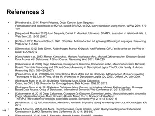 108
References 3
• [Priyatna et al. 2014] Freddy Priyatna, Óscar Corcho, Juan Sequeda:
Formalisation and experiences of R2RML-based SPARQL to SQL query translation using morph. WWW 2014: 479-
490
• [Sequeda & Miranker 2013] Juan Sequeda, Daniel P. Miranker. Ultrawrap: SPARQL execution on relational data. J.
Web Sem. 22: 19-39 (2013)
• [Krötzsch 2012] Markus Krötzsch: OWL 2 Profiles: An Introduction to Lightweight Ontology Languages. Reasoning
Web 2012: 112-183
• [Glimm et al. 2012] Birte Glimm, Aidan Hogan, Markus Krötzsch, Axel Polleres: OWL: Yet to arrive on the Web of
Data? LDOW 2012
• [Kontchakov et al. 2013] Roman Kontchakov, Mariano Rodriguez-Muro, Michael Zakharyaschev: Ontology-Based
Data Access with Databases: A Short Course. Reasoning Web 2013: 194-229
• [Calvanese et al. 2007] Diego Calvanese, Giuseppe De Giacomo, Domenico Lembo, Maurizio Lenzerini, Riccardo
Rosati: Tractable Reasoning and Efficient Query Answering in Description Logics: The DL-Lite Family. J. Autom.
Reasoning 39(3): 385-429 (2007)
• [Perez-Urbina et al., 2009] Héctor Pérez-Urbina, Boris Motik and Ian Horrocks, A Comparison of Query Rewriting
Techniques for DL-Lite, In Proc. of the Int. Workshop on Description Logics (DL 2009), Oxford, UK, July 2009.
• [Rodriguez-Muro, et al. 2012] Mariano Rodriguez-Muro, Diego Calvanese:
Quest, an OWL 2 QL Reasoner for Ontology-based Data Access. OWLED 2012
• [Rodriguez-Muro, et al. 2013] Mariano Rodriguez-Muro, Roman Kontchakov, Michael Zakharyaschev: Ontology-
Based Data Access: Ontop of Databases. International Semantic Web Conference (1) 2013: 558-573
• [Calvanese et al. 2011] Diego Calvanese, Giuseppe De Giacomo, Domenico Lembo, Maurizio Lenzerini, Antonella
Poggi, Mariano Rodriguez-Muro, Riccardo Rosati, Marco Ruzzi, Domenico Fabio Savo:
The MASTRO system for ontology-based data access. Semantic Web 2(1): 43-53 (2011)
• [Rosati et al. 2010] Riccardo Rosati, Alessandro Almatelli: Improving Query Answering over DL-Lite Ontologies. KR
2010
• [Mora & Corcho, 2014] José Mora, Riccardo Rosati, Óscar Corcho: kyrie2: Query Rewriting under Extensional
Constraints in ELHIO. Semantic Web Conference (1) 2014: 568-583
 