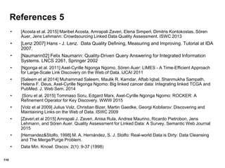 110
References 5
• [Acosta et al. 2015] Maribel Acosta, Amrapali Zaveri, Elena Simperl, Dimitris Kontokostas, Sören
Auer, Jens Lehmann: Crowdsourcing Linked Data Quality Assessment. ISWC 2013
• [Lenz 2007] Hans - J. Lenz. Data Quality Defining, Measuring and Improving. Tutorial at IDA
2007.
• [Naumann02] Felix Naumann: Quality-Driven Query Answering for Integrated Information
Systems. LNCS 2261, Springer 2002
• [Ngonga et al. 2011] Axel-Cyrille Ngonga Ngomo, Sören Auer: LIMES - A Time-Efficient Approach
for Large-Scale Link Discovery on the Web of Data. IJCAI 2011
• [Saleem et al 2014] Muhammad Saleem, Maulik R. Kamdar, Aftab Iqbal, Shanmukha Sampath,
Helena F. Deus, Axel-Cyrille Ngonga Ngomo: Big linked cancer data: Integrating linked TCGA and
PubMed. J. Web Sem. 2014
• [Soru et al. 2015] Tommaso Soru, Edgard Marx, Axel-Cyrille Ngonga Ngomo: ROCKER: A
Refinement Operator for Key Discovery. WWW 2015
• [Volz et al 2009] Julius Volz, Christian Bizer, Martin Gaedke, Georgi Kobilarov: Discovering and
Maintaining Links on the Web of Data. ISWC 2009
• [Zaveri,et al 2015] Amrapali J. Zaveri, Anisa Rula, Andrea Maurino, Ricardo Pietrobon, Jens
Lehmann, and Sören Auer. Quality Assessment for Linked Data: A Survey. Semantic Web Journal
2015
• [Hernandez&Stolfo, 1998] M. A. Hernández, S. J. Stolfo: Real-world Data is Dirty: Data Cleansing
and The Merge/Purge Problem.
• Data Min. Knowl. Discov. 2(1): 9-37 (1998)
 