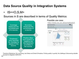 112
Data Source Quality in Integration Systems
• IS=<O,S,M>
Sources in S are described in terms of Quality Metrics:
Coverage:
measures the
completeness
of a source.
Accuracy:
measures the
correctness of
a source.
Timeliness:
time required
for changes to
appear in the
source.
Position Bias:
how positive or
negative are
the sentiment
of entities in
the source.
Theodoros Rekatsinas, Xin Luna Dong, Lise Getoor and Divesh Srivastava. Finding quality in quantity: the challenge of discovering valuable
sources for integration.CIDR 2015
Possible use case:
http://data.wu.ac.at/portalwatch
 