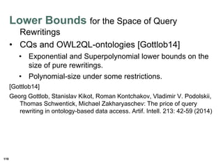 119
Lower Bounds for the Space of Query
Rewritings
• CQs and OWL2QL-ontologies [Gottlob14]
• Exponential and Superpolynomial lower bounds on the
size of pure rewritings.
• Polynomial-size under some restrictions.
[Gottlob14]
Georg Gottlob, Stanislav Kikot, Roman Kontchakov, Vladimir V. Podolskii,
Thomas Schwentick, Michael Zakharyaschev: The price of query
rewriting in ontology-based data access. Artif. Intell. 213: 42-59 (2014)
 