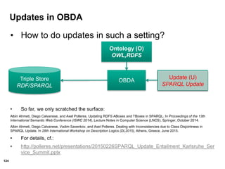 124
Updates in OBDA
• How to do updates in such a setting?
• So far, we only scratched the surface:
Albin Ahmeti, Diego Calvanese, and Axel Polleres. Updating RDFS ABoxes and TBoxes in SPARQL. In Proceedings of the 13th
International Semantic Web Conference (ISWC 2014), Lecture Notes in Computer Science (LNCS). Springer, October 2014.
Albin Ahmeti, Diego Calvanese, Vadim Savenkov, and Axel Polleres. Dealing with Inconsistencies due to Class Disjointness in
SPARQL Update. In 28th International Workshop on Description Logics (DL2015), Athens, Greece, June 2015.
• For details, cf.:
• http://polleres.net/presentations/20150226SPARQL_Update_Entailment_Karlsruhe_Ser
vice_Summit.pptx
Ontology (O)
OWL,RDFS
Query (Q)
SPARQL
OBDATriple Store
RDF/SPARQL
Update (U)
SPARQL Update
 