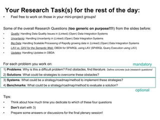 125
Your Research Task(s) for the rest of the day:
• Feel free to work on those in your mini-project groups!
Some of the overall Research Questions (too generic on purpose!!!!) from the slides before:
• Quality: Handling Data Quality Issues in (Linked) (Open) Data Integration Systems
• Uncertainty: Handling Uncertainty in (Linked) (Open) Data Integration Systems
• Big Data: Handling Scalable Processing of Rapidly growing data in (Linked) (Open) Data Integration Systems
• LAV vs. GAV for the Semantic Web: OBDA for SPARQL using LAV (SPARQL Query Execution using LAV)
• Updates: Handling Updates in OBDA
For each problem you work on:
1) Problems: Why is this a difficult problem? Find obstacles, find literature. Define concrete (sub-)research questions!
2) Solutions: What could be strategies to overcome these obstacles?
3) Systems: What could be a strategy/roadmap/method to implement these strategies?
4) Benchmarks: What could be a strategy/roadmap/method to evaluate a solution?
Tips:
• Think about how much time you dedicate to which of these four questions
• Don’t start with 3)
• Prepare some answers or discussions for the final plenary session!
mandatory
optional
 