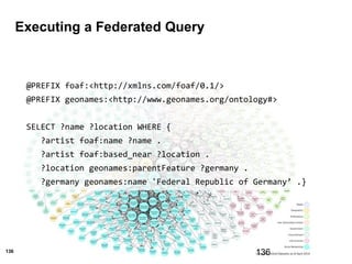 136
Executing a Federated Query
136
@PREFIX foaf:<http://xmlns.com/foaf/0.1/>
@PREFIX geonames:<http://www.geonames.org/ontology#>
SELECT ?name ?location WHERE {
?artist foaf:name ?name .
?artist foaf:based_near ?location .
?location geonames:parentFeature ?germany .
?germany geonames:name 'Federal Republic of Germany’ .}
t2
 