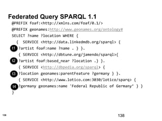 138
Federated Query SPARQL 1.1
138
@PREFIX foaf:<http://xmlns.com/foaf/0.1/>
@PREFIX geonames:http://www.geonames.org/ontology#
SELECT ?name ?location WHERE {
{ SERVICE <http://data.linkedmdb.org/sparql> {
?artist foaf:name ?name . } }.
{ SERVICE <http://dbtune.org/jamendo/sparql>{
?artist foaf:based_near ?location .} }.
{ SERVICE <http://dbpedia.org/sparql> {
?location geonames:parentFeature ?germany } }.
{ SERVICE <http://www.lotico.com:3030/lotico/sparq> {
?germany geonames:name 'Federal Republic of Germany’ } }
}
t3
t1
t2
t3
t4
 