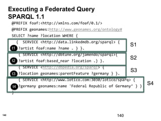 140
Executing a Federated Query
SPARQL 1.1
140
@PREFIX foaf:<http://xmlns.com/foaf/0.1/>
@PREFIX geonames:http://www.geonames.org/ontology#
SELECT ?name ?location WHERE {
{ SERVICE <http://data.linkedmdb.org/sparql> {
?artist foaf:name ?name . } }.
{ SERVICE <http://dbtune.org/jamendo/sparql>{
?artist foaf:based_near ?location .} }.
{ SERVICE <http://dbpedia.org/sparql> {
?location geonames:parentFeature ?germany } }.
{ SERVICE <http://www.lotico.com:3030/lotico/sparq> {
?germany geonames:name 'Federal Republic of Germany’ } }
}
t3
t1
t2
t3
t4
S1
S2
S3
S4
 