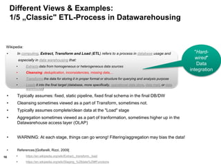 16
Different Views & Examples:
1/5 „Classic" ETL-Process in Datawarehousing
Wikipedia:
• In computing, Extract, Transform and Load (ETL) refers to a process in database usage and
especially in data warehousing that:
• Extracts data from homogeneous or heterogeneous data sources
• Cleansing: deduplication, inconsistencies, missing data,...
• Transforms the data for storing it in proper format or structure for querying and analysis purpose
• Loads it into the final target (database, more specifically, operational data store, data mart, or data
warehouse)
• Typically assumes: fixed, static pipeline, fixed final schema in the final DB/DW
• Cleansing sometimes viewed as a part of Transform, sometimes not.
• Typically assumes complete/clean data at the "Load" stage
• Aggregation sometimes viewed as a part of tranformation, sometimes higher up in the
Datawarehouse access layer (OLAP)
• WARNING: At each stage, things can go wrong! Filtering/aggregation may bias the data!
• References:[Golfarelli, Rizzi, 2009]
• https://en.wikipedia.org/wiki/Extract,_transform,_load
• https://en.wikipedia.org/wiki/Staging_%28data%29#Functions
"Hard-
wired"
Data
integration
 