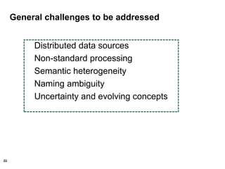 22
General challenges to be addressed
Distributed data sources
Non-standard processing
Semantic heterogeneity
Naming ambiguity
Uncertainty and evolving concepts
 