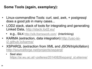 24
Some Tools (again, exemplary):
• Linux-commandline Tools: curl, sed, awk, + postgresql
does a good job in many cases...
• LOD2 stack, stack of tools for integrating and generating
Linked Data, http://stack.lod2.eu/
• e.g., SILK http://silk-framework.com/ (Interlinking)
• KARMA (extraction, data integration) http://usc-isi-
i2.github.io/karma/
• XSPARQL (extraction from XML and JSON/triplicifation)
http://sourceforge.net/projects/xsparql/
• Seel also:
https://ai.wu.ac.at/~polleres/20140826xsparql_st.etienne/
 