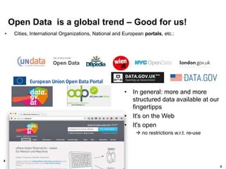 4
Open Data is a global trend – Good for us!
• Cities, International Organizations, National and European portals, etc.:
4
• In general: more and more
structured data available at our
fingertipps
• It's on the Web
• It's open
 no restrictions w.r.t. re-use
 