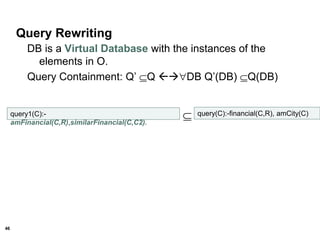 46
Query Rewriting
DB is a Virtual Database with the instances of the
elements in O.
Query Containment: Q’ Q DB Q’(DB) Q(DB)
query1(C):-
amFinancial(C,R),similarFinancial(C,C2).
 query(C):-financial(C,R), amCity(C)
 