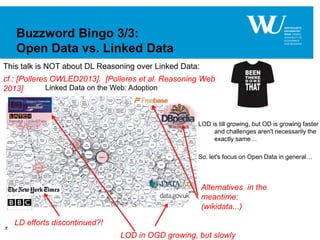 7
Buzzword Bingo 3/3:
Open Data vs. Linked Data
cf.: [Polleres OWLED2013], [Polleres et al. Reasoning Web
2013]
LD efforts discontinued?!
LOD in OGD growing, but slowly
Alternatives in the
meantime:
(wikidata...)
LOD is till growing, but OD is growing faster
and challenges aren't necessarily the
exactly same…
So. let's focus on Open Data in general…
This talk is NOT about DL Reasoning over Linked Data:
 