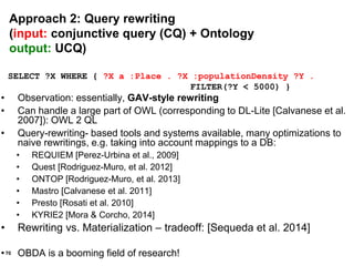 70
SELECT ?X WHERE { ?X a :Place . ?X :populationDensity ?Y .
FILTER(?Y < 5000) }
• Observation: essentially, GAV-style rewriting
• Can handle a large part of OWL (corresponding to DL-Lite [Calvanese et al.
2007]): OWL 2 QL
• Query-rewriting- based tools and systems available, many optimizations to
naive rewritings, e.g. taking into account mappings to a DB:
• REQUIEM [Perez-Urbina et al., 2009]
• Quest [Rodriguez-Muro, et al. 2012]
• ONTOP [Rodriguez-Muro, et al. 2013]
• Mastro [Calvanese et al. 2011]
• Presto [Rosati et al. 2010]
• KYRIE2 [Mora & Corcho, 2014]
• Rewriting vs. Materialization – tradeoff: [Sequeda et al. 2014]
• OBDA is a booming field of research!
Approach 2: Query rewriting
(input: conjunctive query (CQ) + Ontology
output: UCQ)
 