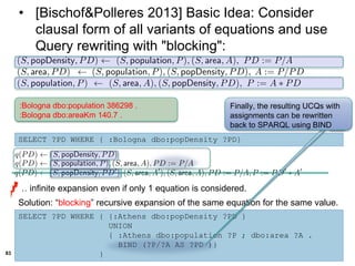 83
• [Bischof&Polleres 2013] Basic Idea: Consider
clausal form of all variants of equations and use
Query rewriting with "blocking":
:Bologna dbo:population 386298 .
:Bologna dbo:areaKm 140.7 .
SELECT ?PD WHERE { :Bologna dbo:popDensity ?PD}
… infinite expansion even if only 1 equation is considered.
Solution: “blocking” recursive expansion of the same equation for the same value.
SELECT ?PD WHERE { {:Athens dbo:popDensity ?PD }
UNION
{ :Athens dbo:population ?P ; dbo:area ?A .
BIND (?P/?A AS ?PD )}
}
Finally, the resulting UCQs with
assignments can be rewritten
back to SPARQL using BIND
 