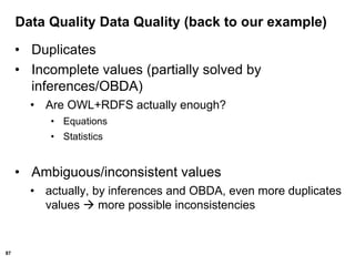 87
Data Quality Data Quality (back to our example)
• Duplicates
• Incomplete values (partially solved by
inferences/OBDA)
• Are OWL+RDFS actually enough?
• Equations
• Statistics
• Ambiguous/inconsistent values
• actually, by inferences and OBDA, even more duplicates
values  more possible inconsistencies
 