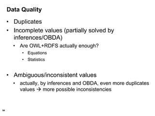 94
Data Quality
• Duplicates
• Incomplete values (partially solved by
inferences/OBDA)
• Are OWL+RDFS actually enough?
• Equations
• Statistics
• Ambiguous/inconsistent values
• actually, by inferences and OBDA, even more duplicates
values  more possible inconsistencies
 