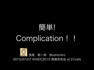 簡単!
Complication！！
長尾 聡一郎 @sohichiro
2015/07/07 WWDC2015 情報共有会 at 21cafe
 