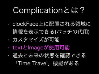 Complicationとは？
• clockFace上に配置される領域に
情報を表示できる(バッチの代用)
• カスタマイズが可能
• textとImageが使用可能
• 過去と未来の状態を確認できる
「Time Travel」機能がある
 