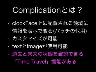 Complicationとは？
• clockFace上に配置される領域に
情報を表示できる(バッチの代用)
• カスタマイズが可能
• textとImageが使用可能
• 過去と未来の状態を確認できる
「Time Travel」機能がある
 