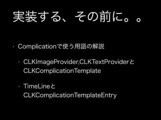 実装する、その前に。。
• Complicationで使う用語の解説
• CLKImageProvider,CLKTextProviderと
CLKComplicationTemplate
• TimeLineと
CLKComplicationTemplateEntry
 