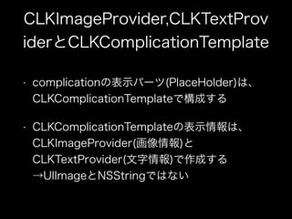 CLKImageProvider,CLKTextProv
iderとCLKComplicationTemplate
• complicationの表示パーツ(PlaceHolder)は、
CLKComplicationTemplateで構成する
• CLKComplicationTemplateの表示情報は、
CLKImageProvider(画像情報)と
CLKTextProvider(文字情報)で作成する
→UIImageとNSStringではない
 