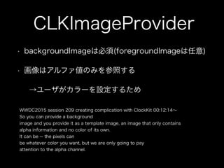 CLKImageProvider
• backgroundImageは必須(foregroundImageは任意)
• 画像はアルファ値のみを参照する
→ユーザがカラーを設定するため
WWDC2015 session 209 creating complication with ClockKit 00:12:14∼
So you can provide a background
image and you provide it as a template image, an image that only contains
alpha information and no color of its own.
It can be -- the pixels can
be whatever color you want, but we are only going to pay
attention to the alpha channel.
 