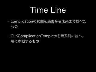 Time Line
• complicationの状態を過去から未来まで並べた
もの
• CLKComplicationTemplateを時系列に並べ、
順に参照するもの
 