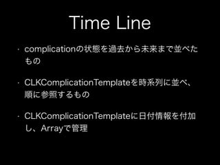 Time Line
• complicationの状態を過去から未来まで並べた
もの
• CLKComplicationTemplateを時系列に並べ、
順に参照するもの
• CLKComplicationTemplateに日付情報を付加
し、Arrayで管理
 