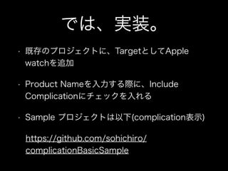では、実装。
• 既存のプロジェクトに、TargetとしてApple
watchを追加
• Product Nameを入力する際に、Include
Complicationにチェックを入れる
• Sample プロジェクトは以下(complication表示)
https://github.com/sohichiro/
complicationBasicSample
 