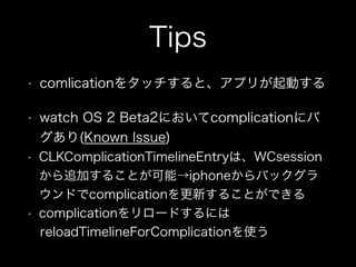 Tips
• comlicationをタッチすると、アプリが起動する
• watch OS 2 Beta2においてcomplicationにバ
グあり(Known Issue)
• CLKComplicationTimelineEntryは、WCsession
から追加することが可能→iphoneからバックグラ
ウンドでcomplicationを更新することができる
• complicationをリロードするには
reloadTimelineForComplicationを使う
 