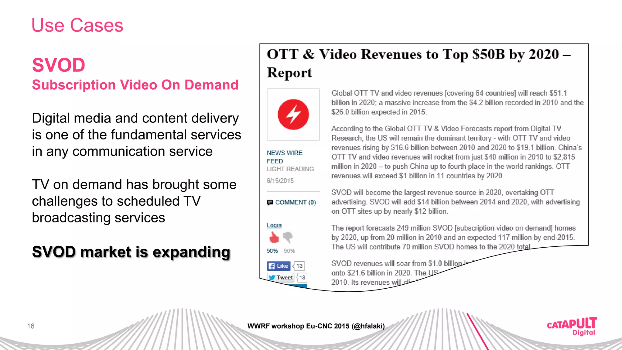16
Use Cases
WWRF workshop Eu-CNC 2015 (@hfalaki)
SVOD
Subscription Video On Demand
Digital media and content delivery
is one of the fundamental services
in any communication service
TV on demand has brought some
challenges to scheduled TV
broadcasting services
SVOD market is expanding
 