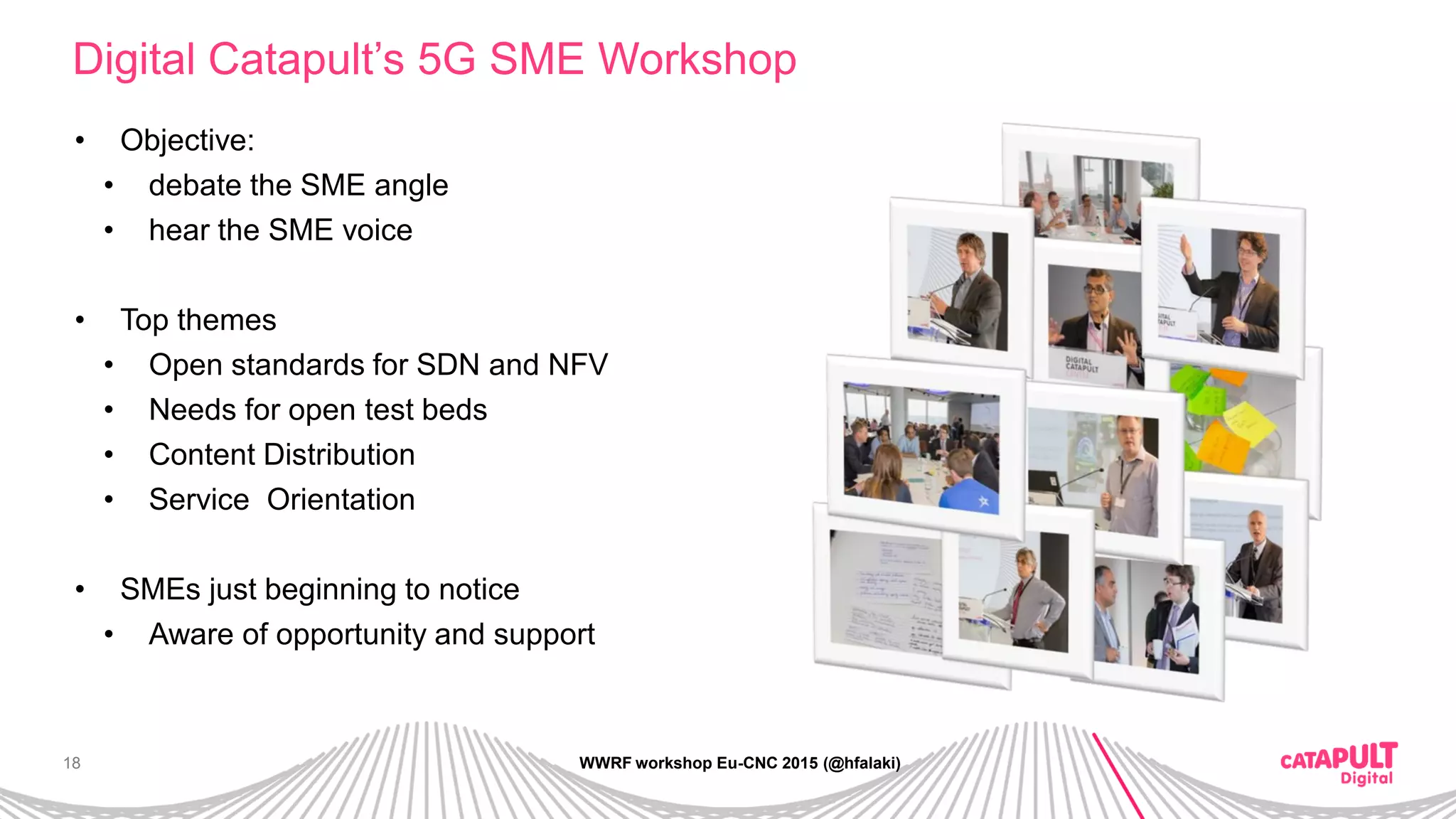 18
Digital Catapult’s 5G SME Workshop
WWRF workshop Eu-CNC 2015 (@hfalaki)
• Objective:
• debate the SME angle
• hear the SME voice
• Top themes
• Open standards for SDN and NFV
• Needs for open test beds
• Content Distribution
• Service Orientation
• SMEs just beginning to notice
• Aware of opportunity and support
 